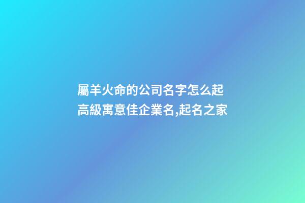 屬羊火命的公司名字怎么起 高級寓意佳企業名,起名之家-第1張-公司起名-玄機派